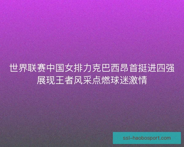 世界联赛中国女排力克巴西昂首挺进四强展现王者风采点燃球迷激情