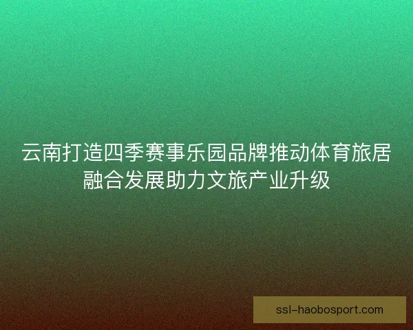 云南打造四季赛事乐园品牌推动体育旅居融合发展助力文旅产业升级